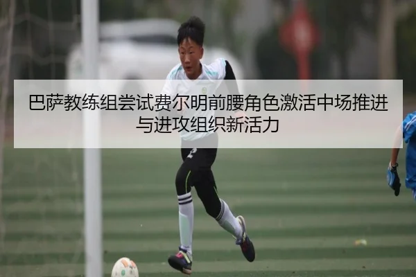 巴萨教练组尝试费尔明前腰角色激活中场推进与进攻组织新活力（kaiyun）