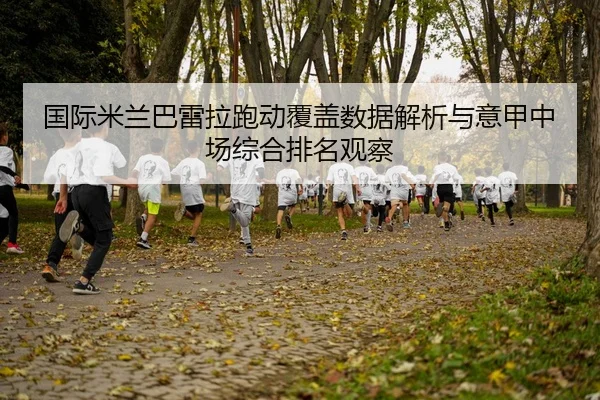 国际米兰巴雷拉跑动覆盖数据解析与意甲中场综合排名观察（kaiyun）