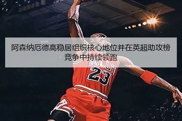 阿森纳厄德高稳居组织核心地位并在英超助攻榜竞争中持续领跑