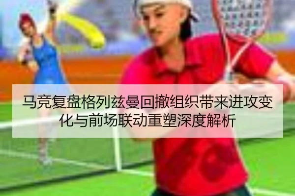 马竞复盘格列兹曼回撤组织带来进攻变化与前场联动重塑深度解析（kaiyun）