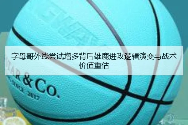 字母哥外线尝试增多背后雄鹿进攻逻辑演变与战术价值重估