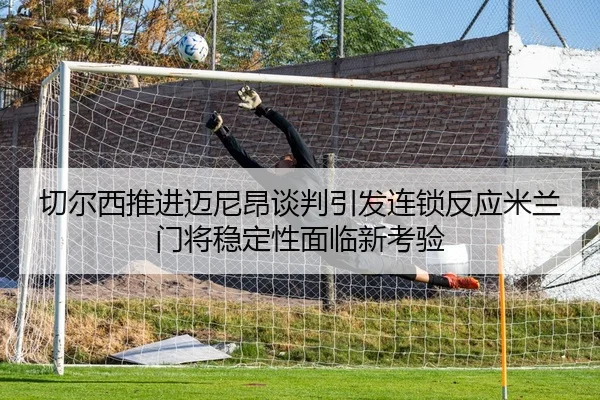 切尔西推进迈尼昂谈判引发连锁反应米兰门将稳定性面临新考验