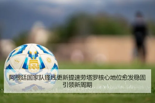 阿根廷国家队锋线更新提速劳塔罗核心地位愈发稳固引领新周期（kaiyun）